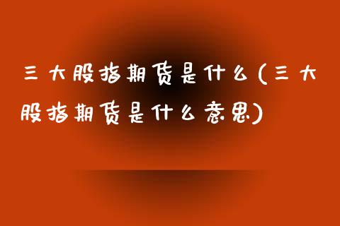 三大股指期货是什么(三大股指期货是什么意思)