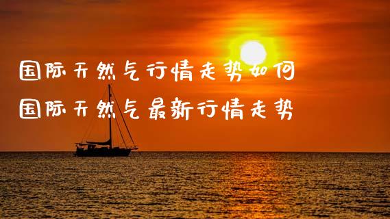国际天然气行情走势如何 国际天然气最新行情走势