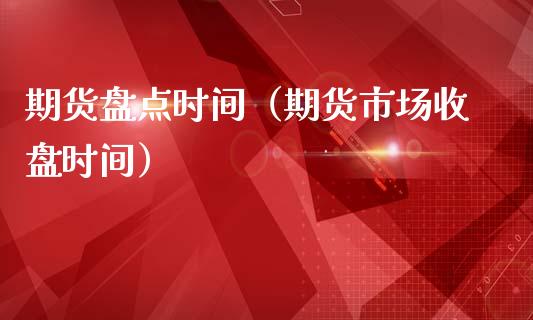 期货盘点时间（期货市场收盘时间）
