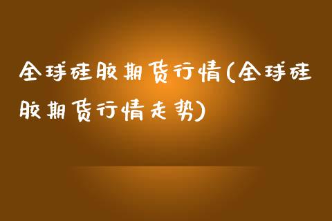 全球硅胶期货行情(全球硅胶期货行情走势)