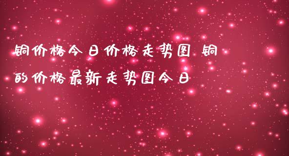 铜价格今日价格走势图 铜的价格最新走势图今日