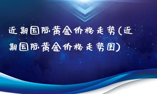 近期国际黄金价格走势(近期国际黄金价格走势图)