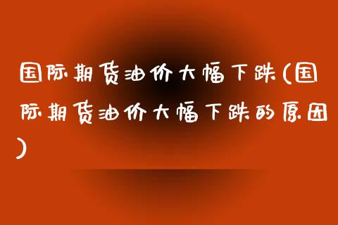 国际期货油价大幅下跌(国际期货油价大幅下跌的原因)