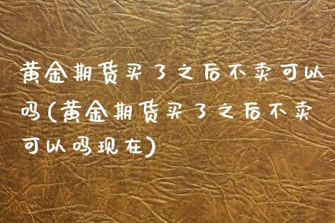 黄金期货买了之后不卖可以吗(黄金期货买了之后不卖可以吗现在)