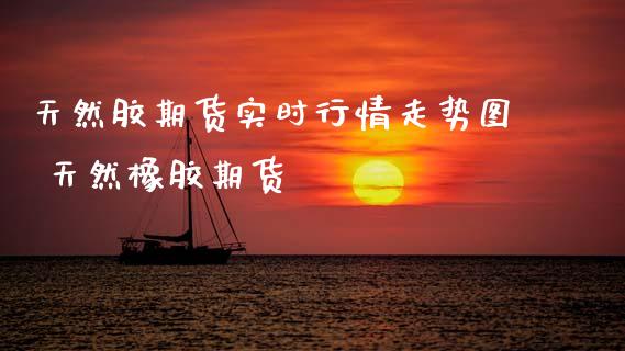 天然胶期货实时行情走势图 天然橡胶期货