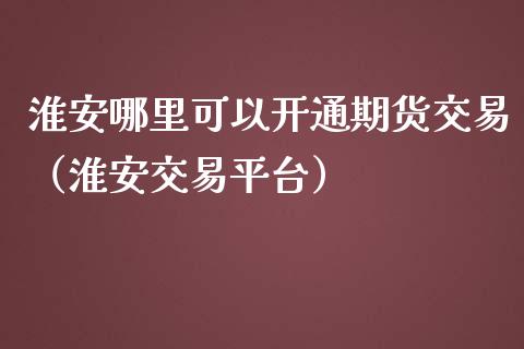 淮安哪里可以开通期货交易（淮安交易平台）