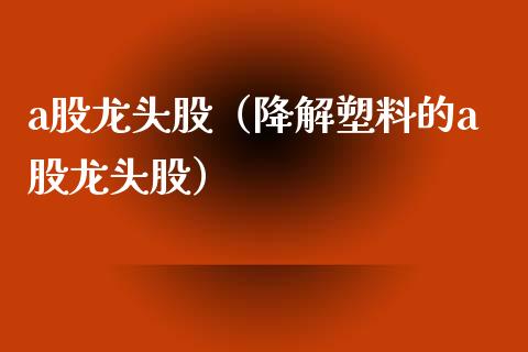 a股龙头股（降解塑料的a股龙头股）