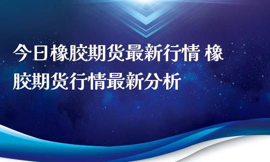 今日橡胶期货最新行情 橡胶期货行情最新分析