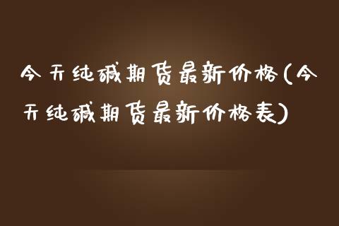 今天纯碱期货最新价格(今天纯碱期货最新价格表)