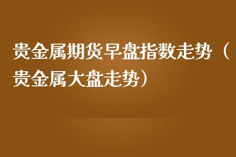 贵金属期货早盘指数走势（贵金属大盘走势）