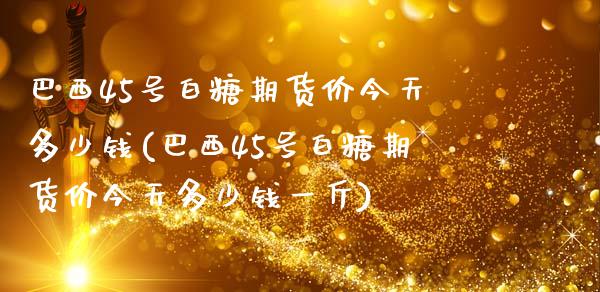 巴西45号白糖期货价今天多少钱(巴西45号白糖期货价今天多少钱一斤)