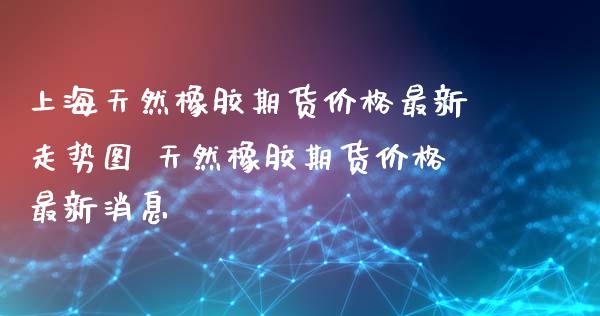 上海天然橡胶期货价格最新走势图 天然橡胶期货价格最新消息