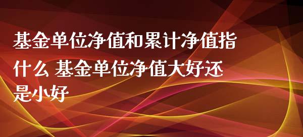 基金单位净值和累计净值指什么 基金单位净值大好还是小好