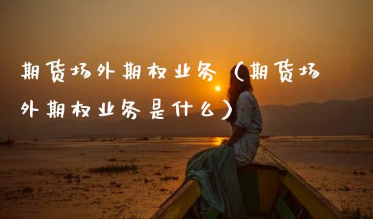 期货场外期权业务（期货场外期权业务是什么）