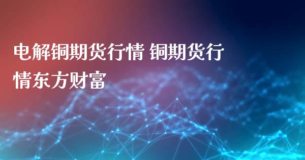 电解铜期货行情 铜期货行情东方财富