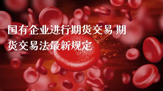 国有企业进行期货交易 期货交易法最新规定