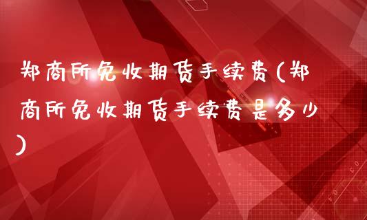 郑商所免收期货手续费(郑商所免收期货手续费是多少)