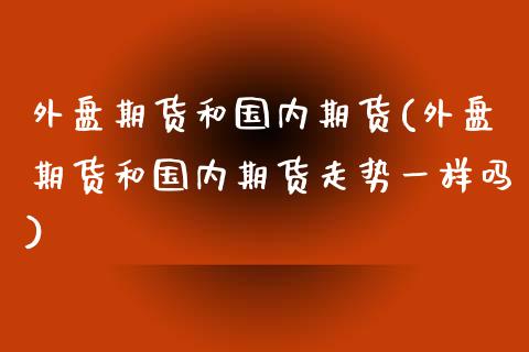 外盘期货和国内期货(外盘期货和国内期货走势一样吗)