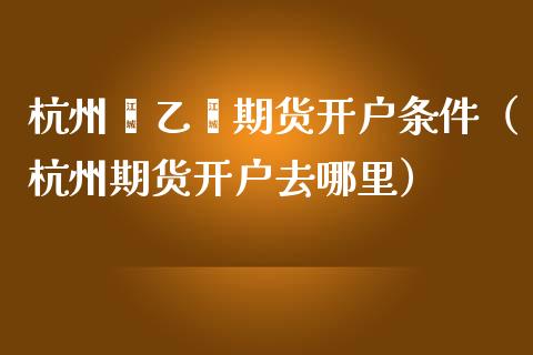 杭州苯乙烯期货开户条件（杭州期货开户去哪里）