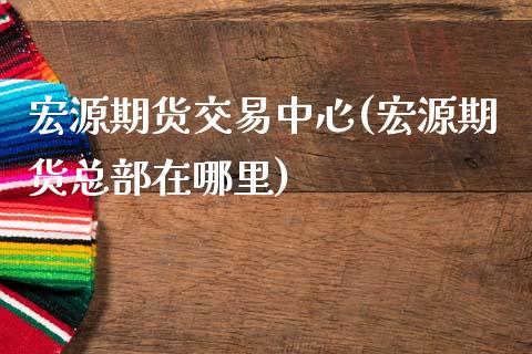 宏源期货交易中心(宏源期货总部在哪里)