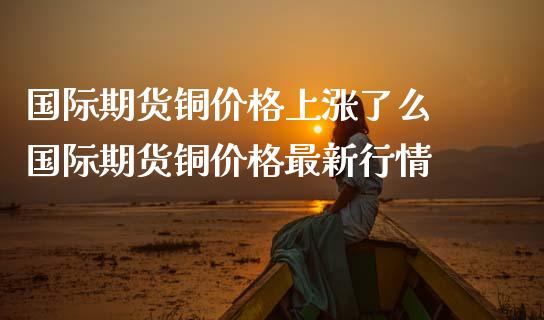 国际期货铜价格上涨了么 国际期货铜价格最新行情