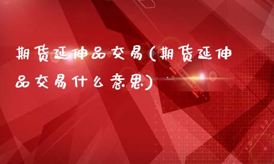 期货延伸品交易(期货延伸品交易什么意思)