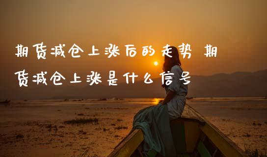 期货减仓上涨后的走势 期货减仓上涨是什么信号