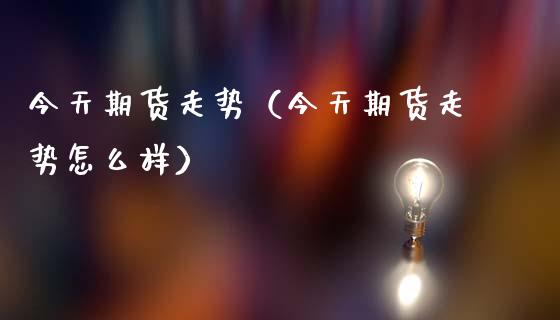 今天期货走势（今天期货走势怎么样）