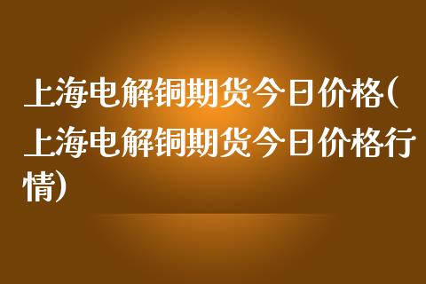 上海电解铜期货今日价格(上海电解铜期货今日价格行情)