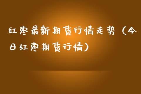红枣最新期货行情走势（今日红枣期货行情）