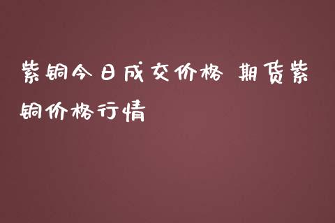 紫铜今日成交价格 期货紫铜价格行情