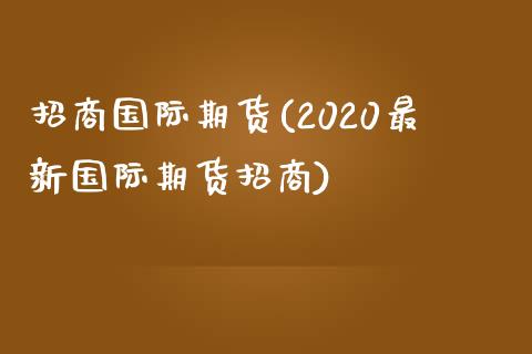 招商国际期货(2020最新国际期货招商)
