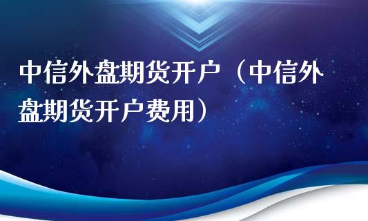 中信外盘期货开户（中信外盘期货开户费用）