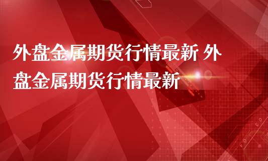 外盘金属期货行情最新 外盘金属期货行情最新