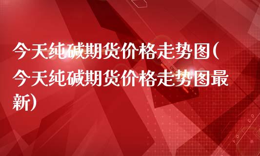 今天纯碱期货价格走势图(今天纯碱期货价格走势图最新)