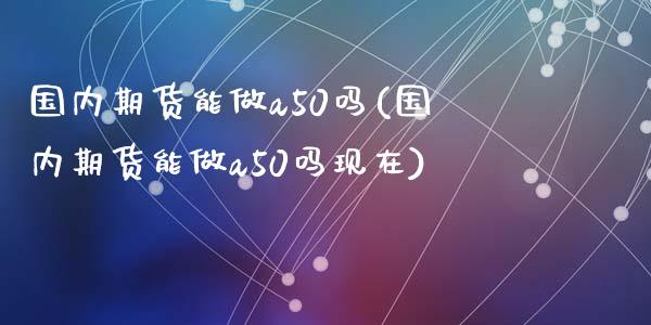国内期货能做a50吗(国内期货能做a50吗现在)