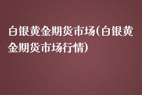 白银黄金期货市场(白银黄金期货市场行情)
