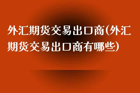 外汇期货交易出口商(外汇期货交易出口商有哪些)