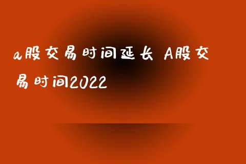 a股交易时间延长 A股交易时间2022