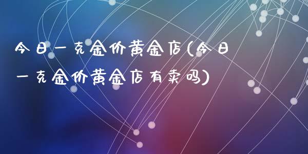 今日一克金价黄金店(今日一克金价黄金店有卖吗)