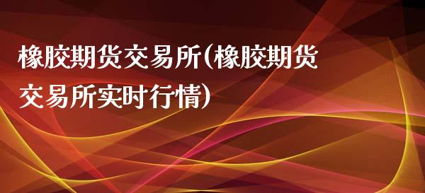橡胶期货交易所(橡胶期货交易所实时行情)