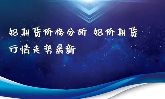铝期货价格分析 铝价期货行情走势最新