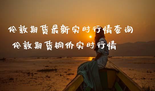 伦敦期货最新实时行情查询 伦敦期货铜价实时行情