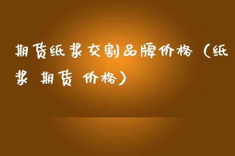期货纸浆交割品牌价格（纸浆 期货 价格）