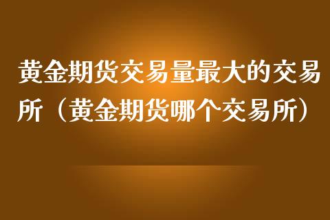 黄金期货交易量最大的交易所（黄金期货哪个交易所）