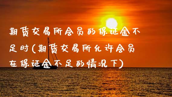期货交易所会员的保证金不足时(期货交易所允许会员在保证金不足的情况下)