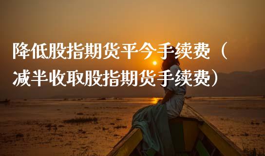 降低股指期货平今手续费（减半收取股指期货手续费）