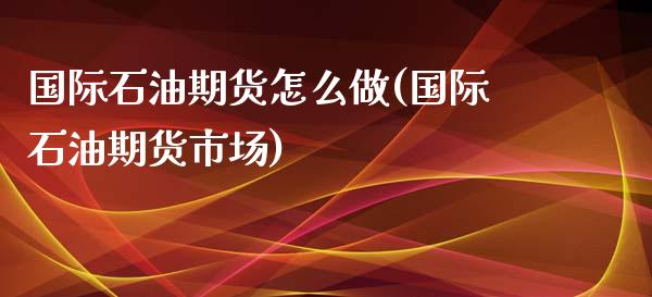 国际石油期货怎么做(国际石油期货市场)