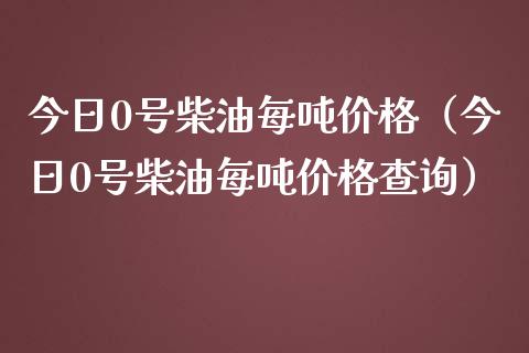 今日0号柴油每吨价格（今日0号柴油每吨价格查询）