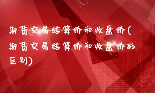 期货交易结算价和收盘价(期货交易结算价和收盘价的区别)